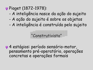 ψ Piaget (1872-1978):
- A inteligência nasce da ação do sujeito
- A ação do sujeito é sobre os objetos
- A inteligência é construída pelo sujeito
“Construtivista”
ψ 4 estágios: período sensório-motor,
pensamento pré-operatório, operações
concretas e operações formais
 