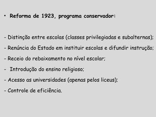 • Reforma de 1923, programa conservador:
- Distinção entre escolas (classes privilegiadas e subalternas);
- Renúncia do Estado em instituir escolas e difundir instrução;
- Receio do rebaixamento no nível escolar;
- Introdução do ensino religioso;
- Acesso as universidades (apenas pelos liceus);
- Controle de eficiência.
 