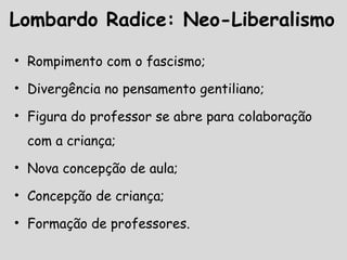 Lombardo Radice: Neo-Liberalismo
• Rompimento com o fascismo;
• Divergência no pensamento gentiliano;
• Figura do professor se abre para colaboração
com a criança;
• Nova concepção de aula;
• Concepção de criança;
• Formação de professores.
 