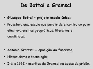De Bottai a Gramsci
• Giuseppe Bottai – projeto escola única;
• Projetava uma escola que para ir de encontro ao povo
eliminava ensinos geográficos, literários e
científicos;
• Antonio Gramsci - oposição ao fascismo;
• Historicismo e tecnologia;
• Itália 1962 – escritos de Gramsci na época da prisão.
 