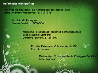 Referências Bibliográficas :
Histórias da Educação da Antiguidade aos nossos dias
Mário Alighiero Manacorda, p. 313-316.
Marxismo e Educação: Debates Contemporâneos
José Claudinei Lombardi
Demerval Saviani, p. 22-30.
História da Pedagogia
Franco Cambi, p. 555-564.
Era dos Extremos: O breve século XX
Eric Hobsbawm
Makarenko: O nascimento da Pedagogia Socialista
René Capriles
 