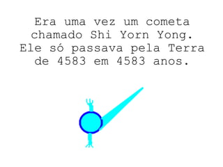 Era uma vez um cometa chamado Shi Yorn Yong. Ele só passava pela Terra de 4583 em 4583 anos. 