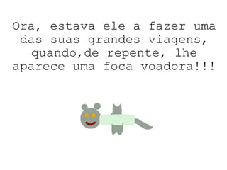 Ora, estava ele a fazer uma das suas grandes viagens, quando,de repente, lhe aparece uma foca voadora!!! 