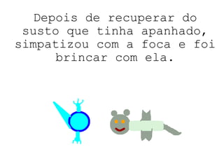 Depois de recuperar do susto que tinha apanhado, simpatizou com a foca e foi brincar com ela. 