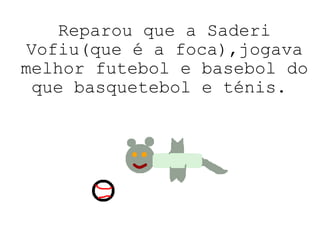 Reparou que a Saderi Vofiu(que é a foca),jogava melhor futebol e basebol do que basquetebol e ténis.  
