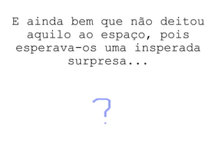 E ainda bem que não deitou aquilo ao espaço, pois esperava-os uma insperada surpresa... 