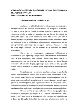 ATIVIDADE AVALIATIVA DA DISCIPLINA DE HISTÓRIA E CULTURA AFRO
BRASILEIRA E AFRICANA
PROFESSOR MARCOS AFONSO ZANON


               A FIGURA DO NEGRO NA EDUCAÇÃO


               Analisando-se a História brasileira, nota-se que a figura do negro,
na imensa maioria das ocasiões, foi vista apenas sob o ângulo da escravidão,
ou seja, o negro sendo tratado na esfera econômica como sendo uma
mercadoria. A alforria dada aos escravos não os libertou do estigma da
escravidão, apesar de serem declarados livres, não ocorreu uma efetiva
integração da população negra com o mercado de trabalho e as demais áreas
da sociedade devido a existência de tal preconceito, ressaltando-se que se
dava preferência à contratação de empregados brancos, . Inclusive, podendo
ser dado amplo destaque, em se tratando de tal exclusão, ao campo
educacional.
               Cita-se que as desvantagens ocupacionais, habitacionais e
locacionais às quais a população negra estava submetida foram determinantes
para a sua manutenção nos estratos educacionais mais baixos. O
questionamento que se levantou ao longo do tempo em torno desses
indicadores educacionais da população negra que a distancia da população
branca, procura esclarecer se tal fato advém da pobreza ou da discriminação
racial..
               Ressalta-se que o preconceito racial se manifesta na escola não
apenas pelas expressões racistas entre alunos ou entre professores e alunos,
mas também pela omissão e pelo silêncio quando essas situações ocorrem ou,
ainda, pelo mesmo silêncio e ocultamento da imagem do negro como imagem
positiva e, na contra partida, pela super-representação da imagem do branco,
considerando tal citação .questiona-se sobre qual tem sido a função social da
escola especificamente para a população negra e mestiça na nossa sociedade.
               Visando eliminar o preconceito com relação a população negra,
no âmbito da educação, é que surge a lei nº l0. 639, de 9 de janeiro de a 2003,
altera a Lei nº. 9394, de 20 de dezembro de 1996, que estabelece as Diretrizes
e Bases da Educação Nacional,tal alteração visa, principalmente incluir no
 