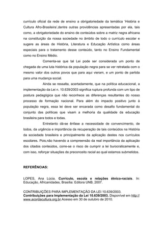 currículo oficial da rede de ensino a obrigatoriedade da temática ‘História e
Cultura Afro-Brasileira’,dentre outras providências apresentadas por ela, tais
como, a obrigatoriedade do ensino de conteúdos sobre a matriz negra africana
na constituição da nossa sociedade no âmbito de todo o currículo escolar e
sugere as áreas de História, Literatura e Educação Artística como áreas
especiais para o tratamento desse conteúdo, tanto no Ensino Fundamental
como no Ensino Médio.
             Comenta-se que tal Lei pode ser considerada um ponto de
chegada de uma luta histórica da população negra para se ver retratada com o
mesmo valor dos outros povos que para aqui vieram, e um ponto de partida
para uma mudança social.
             Ainda se ressalta, acertadamente, que na política educacional, a
implementação da Lei n. 10.639/2003 significa ruptura profunda com um tipo de
postura pedagógica que não reconhece as diferenças resultantes do nosso
processo de formação nacional. Para além do impacto positivo junto à
população negra, essa lei deve ser encarada como desafio fundamental do
conjunto das políticas que visam a melhoria da qualidade da educação
brasileira para todos e todas.
             Entretanto dá-se ênfase a necessidade de convencimento, de
todos, da urgência e importância da recuperação de tais conteúdos na História
da sociedade brasileira e principalmente da aplicação destes nos currículos
escolares. Pois,não havendo a compreensão da real importância da aplicação
dos citados conteúdos, corre-se o risco de cumprir a lei burocraticamente e,
com isso, reforçar situações de preconceito racial ao qual estamos submetidos.



REFERÊNCIAS:


LOPES, Ana Lúcia. Currículo, escola e relações étnico-raciais. In:
Educação, Africanidades, Brasília: Editora UNB, 2007.

CONTRIBUIÇÕES PARA IMPLEMENTAÇÃO DA LEI 10.639/2003.
Contribuições para Implementação da Lei 10.639/2003. Disponível em http://
www.acordacultura.org.br.Acesso em 30 de outubro de 2010.
 