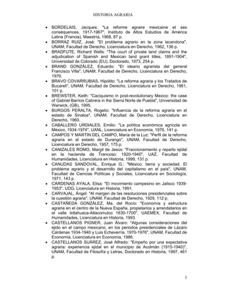 HISTORIA AGRARIA
3
• BORDELAIS, Jacques: "La reforme agraire mexicaine et ses
conséquences, 1917-1967", Instituto de Altos Estudios de América
Latina (Francia), Maestría, 1968, 87 p.
• BORRAZ RUIZ, José: "El problema agrario en la zona lacandona",
UNAM, Facultad de Derecho, Licenciatura en Derecho, 1962, 136 p.
• BRADFUTE, Richard Wells: "The court of private land claims and the
adjudication of Spanish and Mexican land grant titles, 1891-1904",
Universidad de Colorado (EU), Doctorado, 1973, 254 p.
• BRAND GONZÁLEZ, Eduardo: "El ideario agrarista del general
Francisco Villa", UNAM, Facultad de Derecho, Licenciatura en Derecho,
1979.
• BRAVO COVARRUBIAS, Hipólito: "La reforma agraria y los Tratados de
Bucareli", UNAM, Facultad de Derecho, Licenciatura en Derecho, 1961,
101 p.
• BREWSTER, Keith: "Caciquismo in post-revolutionary Mexico: the case
of Gabriel Barrios Cabrera in the Sierra Norte de Puebla", Universidad de
Warwick, (GB), 1995.
• BURGOS PERALTA, Rogelio: "Influencia de la reforma agraria en el
estado de Sinaloa", UNAM, Facultad de Derecho, Licenciatura en
Derecho, 1960.
• CABALLERO URDIALES, Emilio: "La política económica agrícola en
México, 1934-1974", UANL, Licenciatura en Economía, 1976, 141 p.
• CAMPOS Y MARTÍN DEL CAMPO, María de la Luz: "Perfil de la reforma
agraria en el estado de Durango", UNAM, Facultad de Derecho,
Licenciatura en Derecho, 1957, 175 p.
• CANIZALES ROMO, Margil de Jesús: "Fraccionamiento y reparto ejidal
en la hacienda de Trancoso: 1920-1940", UAZ, Facultad de
Humanidades, Licenciatura en Historia, 1999, 131 p.
• CANUDAS SANDOVAL, Enrique G.: "México: tierra y sociedad. El
problema agrario y el desarrollo del capitalismo en el país", UNAM,
Facultad de Ciencias Políticas y Sociales, Licenciatura en Sociología,
1971, 143 p.
• CÁRDENAS AYALA, Elisa: "El movimiento campesino en Jalisco 1939-
1953", UDG, Licenciatura en Historia, 1991.
• CARVAJAL, Ángel: "Al margen de las resoluciones presidenciales sobre
la cuestión agraria", UNAM, Facultad de Derecho, 1929, 112 p.
• CASTAÑEDA GONZÁLEZ, Ma. del Rocío: "Economía y estructura
agraria en el centro de la Nueva España, propietarios y arrendatarios en
el valle Ixtlahuaca-Atlacomulco 1630-1700", UAEMEX, Facultad de
Humanidades, Licenciatura en Historia, 1993.
• CASTELLANOS PIGNER, Juan Álvaro: "Algunas consideraciones del
ejido en el campo mexicano, en los periodos presidenciales de Lázaro
Cárdenas 1934-1940 y Luis Echeverría, 1970-1976", UNAM, Facultad de
Economía, Licenciatura en Economía, 1986.
• CASTELLANOS SUÁREZ, José Alfredo: "Empeño por una expectativa
agraria: experiencia ejidal en el municipio de Acolmán (1915-1940)",
UNAM, Facultad de Filosofía y Letras, Doctorado en Historia, 1997, 461
p.
 