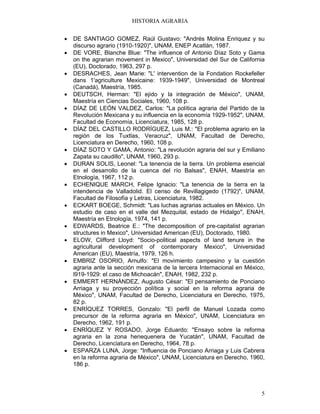 HISTORIA AGRARIA
5
• DE SANTIAGO GOMEZ, Raúl Gustavo: "Andrés Molina Enriquez y su
discurso agrario (1910-1920)", UNAM, ENEP Acatlán, 1987.
• DE VORE, Blanche Blue: "The influence of Antonio Díaz Soto y Gama
on the agrarian movement in Mexico", Universidad del Sur de California
(EU), Doctorado, 1963, 297 p.
• DESRACHES, Jean Marie: "L' intervention de la Fondation Rockefeller
dans 1'agriculture Mexicaine: 1939-1949", Universidad de Montreal
(Canadá), Maestría, 1985.
• DEUTSCH, Herman: "El ejido y la integración de México", UNAM,
Maestría en Ciencias Sociales, 1960, 108 p.
• DÍAZ DE LEÓN VALDEZ, Carlos: "La política agraria del Partido de la
Revolución Mexicana y su influencia en la economía 1929-1952", UNAM,
Facultad de Economía, Licenciatura, 1985, 128 p.
• DÍAZ DEL CASTILLO RODRÍGUEZ, Luis M.: "El problema agrario en la
región de los Tuxtlas, Veracruz", UNAM, Facultad de Derecho,
Licenciatura en Derecho, 1960, 108 p.
• DÍAZ SOTO Y GAMA, Antonio: "La revolución agraria del sur y Emiliano
Zapata su caudillo", UNAM, 1960, 293 p.
• DURAN SOLIS, Leonel: "La tenencia de la tierra. Un problema esencial
en el desarrollo de la cuenca del río Balsas", ENAH, Maestría en
Etnología, 1967, 112 p.
• ECHENIQUE MARCH, Felipe Ignacio: "La tenencia de la tierra en la
intendencia de Valladolid. El censo de Revillagigedo (1792)", UNAM,
Facultad de Filosofía y Letras, Licenciatura, 1982.
• ECKART BOEGE, Schmidt: "Las luchas agrarias actuales en México. Un
estudio de caso en el valle del Mezquital, estado de Hidalgo", ENAH,
Maestría en Etnología, 1974, 141 p.
• EDWARDS, Beatrice E.: "The decomposition of pre-capitalist agrarian
structures in Mexico", Universidad American (EU), Doctorado, 1980.
• ELOW, Clifford Lloyd: "Socio-political aspects of land tenure in the
agricultural development of contemporary Mexico", Universidad
American (EU), Maestría, 1979, 126 h.
• EMBRIZ OSORIO, Arnulfo: "El movimiento campesino y la cuestión
agraria ante la sección mexicana de la tercera Internacional en México,
l919-1929: el caso de Michoacán", ENAH, 1982, 232 p.
• EMMERT HERNÁNDEZ, Augusto César: "El pensamiento de Ponciano
Arriaga y su proyección política y social en la reforma agraria de
México", UNAM, Facultad de Derecho, Licenciatura en Derecho, 1975,
82 p.
• ENRÍQUEZ TORRES, Gonzalo: "El perfil de Manuel Lozada como
precursor de la reforma agraria en México", UNAM, Licenciatura en
Derecho, 1962, 191 p.
• ENRÍQUEZ Y ROSADO, Jorge Eduardo: "Ensayo sobre la reforma
agraria en la zona henequenera de Yucatán", UNAM, Facultad de
Derecho, Licenciatura en Derecho, 1964, 78 p.
• ESPARZA LUNA, Jorge: "Influencia de Ponciano Arriaga y Luis Cabrera
en la reforma agraria de México", UNAM, Licenciatura en Derecho, 1960,
186 p.
 