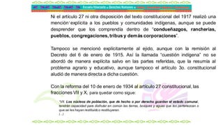 .
Ni el artículo 27 ni otra disposición del texto constitucional del 1917 realizó una
mención explícita a los pueblos y comunidades indígenas, aunque se puede
desprender que los comprendía dentro de “condueñazgos, rancherías,
pueblos, congregaciones, tribus y demás corporaciones”.
Tampoco se mencionó explícitamente al ejido, aunque con la remisión al
Decreto del 6 de enero de 1915. Así la llamada “cuestión indígena” no se
abordó de manera explícita salvo en las partes referidas, que la resumía al
problema agrario y educativo, aunque tampoco el artículo 3o. constitucional
aludió de manera directa a dicha cuestión.
Con la reforma del 10 de enero de 1934 al artículo 27 constitucional, las
fracciones VII y X, para quedar como sigue:
“VII. Los núcleos de población, que de hecho o por derecho guarden el estado comunal,
tendrán capacidad para disfrutar en común las tierras, bosques y aguas que les pertenezcan o
que se les hayan restituidoo restituyeran.
(…)
 