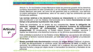 Artículo 1o. En los Estados Unidos Mexicanos todas las personas gozarán de los derechos
humanos reconocidos en esta Constitución y en los tratados internacionales de los que el
Estado Mexicano sea parte, así como de las garantías para su protección, cuyo ejercicio
no podrá restringirse ni suspenderse, salvo en los casos y bajo las condiciones que esta
Constitución establece
Las normas relativas a los derechos humanos se interpretarán de conformidad con
esta Constitución y con los tratados internacionales de la materia favoreciendo en todo
tiempo a las personas la protección más amplia.
Todas las autoridades, en el ámbito de sus competencias, tienen la obligación de
promover, respetar, proteger y garantizar los derechos humanos de conformidad
con los principios de universalidad, interdependencia, indivisibilidad y
progresividad. En consecuencia, el Estado deberá prevenir, investigar, sancionar y
reparar las violaciones a los derechos humanos, en los términos que establezca la ley.
Está prohibida la esclavitud en los Estados Unidos Mexicanos. Los esclavos del extranjero
que entren al territorio nacional alcanzarán, por este solo hecho, su libertad y la protección
de las leyes.
Queda prohibida toda discriminación motivada por origen étnico o nacional, el género,
la edad, las discapacidades, la condición social, las condiciones de salud, la religión, las
opiniones, las preferencias sexuales, el estado civil o cualquier otra que atente contra la
dignidad humana y tenga por objeto anular o menoscabar los derechos y libertades de las
personas.
Artículo
1º
 