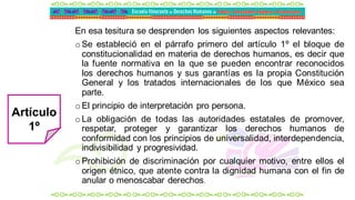 En esa tesitura se desprenden los siguientes aspectos relevantes:
oSe estableció en el párrafo primero del artículo 1º el bloque de
constitucionalidad en materia de derechos humanos, es decir que
la fuente normativa en la que se pueden encontrar reconocidos
los derechos humanos y sus garantías es la propia Constitución
General y los tratados internacionales de los que México sea
parte.
oEl principio de interpretación pro persona.
oLa obligación de todas las autoridades estatales de promover,
respetar, proteger y garantizar los derechos humanos de
conformidad con los principios de universalidad, interdependencia,
indivisibilidad y progresividad.
oProhibición de discriminación por cualquier motivo, entre ellos el
origen étnico, que atente contra la dignidad humana con el fin de
anular o menoscabar derechos.
Artículo
1º
 