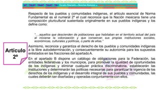 Respecto de los pueblos y comunidades indígenas, el artículo esencial de Norma
Fundamental es el numeral 2º el cual reconoce que la Nación mexicana tiene una
composición pluricultural sustentada originalmente en sus pueblos indígenas y los
define como:
“….aquellos que descienden de poblaciones que habitaban en el territorio actual del país
al iniciarse la colonización y que conservan sus propias instituciones sociales,
económicas, culturales y políticas, o parte de ellas.”
Asimismo, reconoce y garantiza el derecho de los pueblos y comunidades indígenas
a la libre autodeterminación, y consecuentemente su autonomía para los supuestos
enlistados en las fracciones del apartadoA.
En el apartado B dispone un catálogo de obligaciones para la Federación, las
entidades federativas y los municipios, para promover la igualdad de oportunidades
de los indígenas y eliminar cualquier práctica discriminatoria, establecerán las
instituciones y determinarán las políticas necesarias para garantizar la vigencia de los
derechos de los indígenas y el desarrollo integral de sus pueblos y comunidades, las
cuales deberán ser diseñadas y operadas conjuntamente con ellos.
Artículo
2º
 