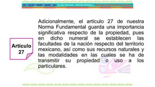Adicionalmente, el artículo 27 de nuestra
Norma Fundamental guarda una importancia
significativa respecto de la propiedad, pues
en dicho numeral se establecen las
facultades de la nación respecto del territorio
mexicano, así como sus recursos naturales y
las modalidades en las cuales se ha de
transmitir su propiedad o uso a los
particulares.
Artículo
27
 