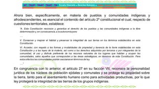 Ahora bien, específicamente, en materia de pueblos y comunidades indígenas y
afrodescendientes, es esencial el contenido del artículo 2º constitucional el cual, respecto de
cuestiones territoriales, establece:
“A. Esta Constitución reconoce y garantiza el derecho de los pueblos y las comunidades indígenas a la libre
determinación y,en consecuencia,a la autonomíapara:
….
V. Conservar y mejorar el hábitat y preservar la integridad de sus tierras en los términos establecidos en esta
Constitución.
VI. Acceder, con respeto a las formas y modalidades de propiedad y tenencia de la tierra establecidas en esta
Constitución y a las leyes de la materia, así como a los derechos adquiridos por terceros o por integrantes de la
comunidad, al uso y disfrute preferente de los recursos naturales de los lugares que habitan y ocupan las
comunidades, salvo aquellos que corresponden a las áreas estratégicas, en términos de esta Constitución. Para
estos efectos las comunidades podrán asociarseen términos de ley.
….”
En congruencia con lo anterior, el artículo 27 en su facción VII, reconoce la personalidad
jurídica de los núcleos de población ejidales y comunales y se protege su propiedad sobre
la tierra, tanto para el asentamiento humano como para actividades productivas, por lo que
ley protegerá la integridad de las tierras de los grupos indígenas.
 