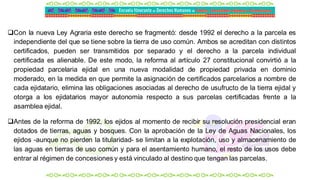 Con la nueva Ley Agraria este derecho se fragmentó: desde 1992 el derecho a la parcela es
independiente del que se tiene sobre la tierra de uso común. Ambos se acreditan con distintos
certificados, pueden ser transmitidos por separado y el derecho a la parcela individual
certificada es alienable. De este modo, la reforma al artículo 27 constitucional convirtió a la
propiedad parcelaria ejidal en una nueva modalidad de propiedad privada en dominio
moderado, en la medida en que permite la asignación de certificados parcelarios a nombre de
cada ejidatario, elimina las obligaciones asociadas al derecho de usufructo de la tierra ejidal y
otorga a los ejidatarios mayor autonomía respecto a sus parcelas certificadas frente a la
asamblea ejidal.
Antes de la reforma de 1992, los ejidos al momento de recibir su resolución presidencial eran
dotados de tierras, aguas y bosques. Con la aprobación de la Ley de Aguas Nacionales, los
ejidos -aunque no pierden la titularidad- se limitan a la explotación, uso y almacenamiento de
las aguas en tierras de uso común y para el asentamiento humano, el resto de los usos debe
entrar al régimen de concesiones y está vinculado al destino que tengan las parcelas.
 