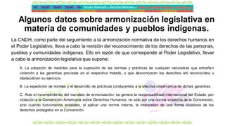 Algunos datos sobre armonización legislativa en
materia de comunidades y pueblos indígenas.
La CNDH, como parte del seguimiento a la armonización normativa de los derechos humanos en
el Poder Legislativo, lleva a cabo la revisión del reconocimiento de los derechos de las personas,
pueblos y comunidades indígenas. Ello en razón de que corresponde al Poder Legislativo, llevar
a cabo la armonización legislativa que supone:
A. La adopción de medidas para la supresión de las normas y prácticas de cualquier naturaleza que entrañen
violación a las garantías previstas en el respectivo tratado, o que desconozcan los derechos ahí reconocidos u
obstaculicen su ejercicio.
B. La expedición de normas y el desarrollo de prácticas conducentes a la efectiva observancia de dichas garantías.
C. Ante el incumplimiento del mandato de armonización, se genera la responsabilidad internacional del Estado, por
violación a la Convención Americana sobre Derechos Humanos, no sólo por una norma violatoria de la Convención,
sino cuando funcionarios estatales, al aplicar una norma interna, la interpretan de una forma violatoria de los
derechos protegidos en la Convención.
 