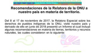 Recomendaciones de la Relatora de la ONU a
nuestro país en materia de territorio.
Del 8 al 17 de noviembre de 2017, la Relatora Especial sobre los
derechos de pueblos indígenas de la ONU, visitó nuestro país y
derivado de ello en junio de 2018 presentó un Informe el cual incluyó
algunas recomendaciones en materia de tierras, territorios y recursos
naturales, las cuales consistieron en lo siguiente:
 