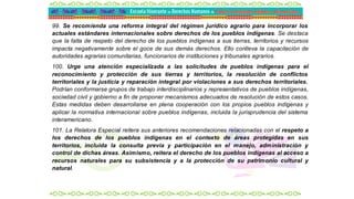 99. Se recomienda una reforma integral del régimen jurídico agrario para incorporar los
actuales estándares internacionales sobre derechos de los pueblos indígenas. Se destaca
que la falta de respeto del derecho de los pueblos indígenas a sus tierras, territorios y recursos
impacta negativamente sobre el goce de sus demás derechos. Ello conlleva la capacitación de
autoridades agrarias comunitarias, funcionarios de instituciones y tribunales agrarios.
100. Urge una atención especializada a las solicitudes de pueblos indígenas para el
reconocimiento y protección de sus tierras y territorios, la resolución de conflictos
territoriales y la justicia y reparación integral por violaciones a sus derechos territoriales.
Podrían conformarse grupos de trabajo interdisciplinarios y representativos de pueblos indígenas,
sociedad civil y gobierno a fin de proponer mecanismos adecuados de resolución de estos casos.
Estas medidas deben desarrollarse en plena cooperación con los propios pueblos indígenas y
aplicar la normativa internacional sobre pueblos indígenas, incluida la jurisprudencia del sistema
interamericano.
101. La Relatora Especial reitera sus anteriores recomendaciones relacionadas con el respeto a
los derechos de los pueblos indígenas en el contexto de áreas protegidas en sus
territorios, incluida la consulta previa y participación en el manejo, administración y
control de dichas áreas. Asimismo, reitera el derecho de los pueblos indígenas al acceso a
recursos naturales para su subsistencia y a la protección de su patrimonio cultural y
natural.
 