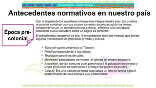 Antecedentes normativos en nuestro país
Con la llegada de los españoles a lo que hoy integra nuestro país, los pueblos
originarios contaban con sus propios sistemas de propiedad de las tierras,
generalmente con un sentido comunal y mítico, diferente a la concepción
occidental que la considera como un objeto de comercio.
El ejemplo más recurrente de ello, lo encontramos entre los mexicas que tenían
algunas modalidades de propiedad privada y pública:
• Tlatocalli que le pertenecía al Tlatoani;
• Pillalli correspondiente a los nobles;
• Teotlalpan para fines de culto;
• Milchimalli para proveer de víveres al ejército en tiempo de guerra;
• Atlepetlalli, de tipo comunal pues pertenecía a la población en general y
cuyos productos se destinaban a sufragar los gastos del pueblo.
• Calpulli: Era una parcela de tierra asignada a un jefe de familia para el
sostenimiento de esta siempre que perteneciera.
Época pre-
colonial
 