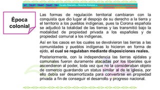 Las formas de regulación territorial cambiaron con la
conquista que dio lugar al despojo de su derecho a la tierra y
el territorio a los pueblos indígenas, pues la Corona española
se adjudicó la totalidad de las tierras y las transmitió bajo la
modalidad de propiedad privada a los españoles y de
propiedad comunal a los indígenas.
Así en los casos en los cuales se devolvieron las tierras a las
comunidades y pueblos indígenas lo hicieron en forma de
ejido, el cual se regulaban mediante disposiciones reales.
Posteriormente, con la independencia las tierras ejidales y
comunales fueron duramente atacadas por los liberales que
ascendieron al poder, toda vez que no la consideraban objeto
de comercio guardando un status similar al de la iglesia, por
ello debía ser desamortizada para convertirse en propiedad
privada a fin de conseguir el desarrollo y progreso nacional.
Época
colonial
 