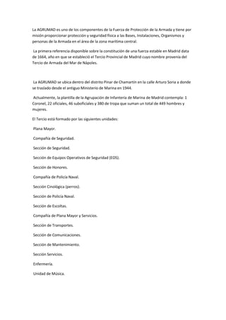 La AGRUMAD es uno de los componentes de la Fuerza de Protección de la Armada y tiene por
misión proporcionar protección y seguridad física a las Bases, Instalaciones, Organismos y
personas de la Armada en el área de la zona marítima central.
La primera referencia disponible sobre la constitución de una fuerza estable en Madrid data
de 1664, año en que se estableció el Tercio Provincial de Madrid cuyo nombre provenía del
Tercio de Armada del Mar de Nápoles.
La AGRUMAD se ubica dentro del distrito Pinar de Chamartín en la calle Arturo Soria a donde
se traslado desde el antiguo Ministerio de Marina en 1944.
Actualmente, la plantilla de la Agrupación de Infantería de Marina de Madrid contempla: 1
Coronel, 22 oficiales, 46 suboficiales y 380 de tropa que suman un total de 449 hombres y
mujeres.
El Tercio está formado por las siguientes unidades:
Plana Mayor.
Compañía de Seguridad.
Sección de Seguridad.
Sección de Equipos Operativos de Seguridad (EOS).
Sección de Honores.
Compañía de Policía Naval.
Sección Cinológica (perros).
Sección de Policía Naval.
Sección de Escoltas.
Compañía de Plana Mayor y Servicios.
Sección de Transportes.
Sección de Comunicaciones.
Sección de Mantenimiento.
Sección Servicios.
Enfermería.
Unidad de Música.
 