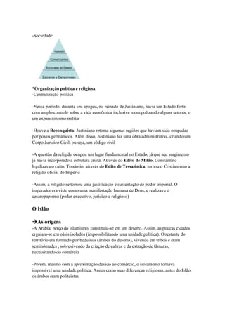 -Sociedade:
*Organização política e religiosa
-Centralização política
-Nesse período, durante seu apogeu, no reinado de Justiniano, havia um Estado forte,
com amplo controle sobre a vida econômica inclusive monopolizando alguns setores, e
um expansionismo militar
-Houve a Reconquista: Justiniano retoma algumas regiões que haviam sido ocupadas
por povos germânicos. Além disso, Justiniano fez uma obra administrativa, criando um
Corpo Jurídico Civil, ou seja, um código civil
-A questão da religião ocupou um lugar fundamental no Estado, já que seu surgimento
já havia incorporado a estrutura cristã. Através do Edito de Milão, Constantino
legalizava o culto. Teodósio, através do Edito de Tessalônica, tornou o Cristianismo a
religião oficial do Império
-Assim, a religião se tornou uma justificação e sustentação do poder imperial. O
imperador era visto como uma manifestação humana de Deus, e realizava o
cesaropapismo (poder executivo, jurídico e religioso)
O Islão
As origens
-A Arábia, berço do islamismo, constituiu-se em um deserto. Assim, as poucas cidades
erguiam-se em oásis isolados (impossibilitando uma unidade política). O restante do
território era formado por beduínos (árabes do deserto), vivendo em tribos e eram
seminômades , sobrevivendo da criação de cabras e da extração de tâmaras,
necessitando do comércio
-Porém, mesmo com a aproximação devido ao comércio, o isolamento tornava
impossível uma unidade política. Assim como suas diferenças religiosas, antes do Islão,
os árabes eram politeístas
 