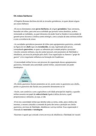 Os reinos bárbaros
-O Império Romano declinou devido às invasões germânicas, os quais deram origem
aos reinos bárbaros
-Os novos dominantes eram povos bárbaros, de origem germânica. Suas estruturas,
baseadas em tribos, para uma nova realidade que possuía vastos domínios, acabou
misturando as realidades, na qual elementos do poder local se fundem à necessidade de
garantir posse da terra e à defesa contra inimigos, com a criação de uma estrutura militar
e com a existência de reinos
-As sociedades germânicas passaram de tribos para agrupamentos guerreiros, centrado
na figura de um chefe (que era reconhecido, ou seja, legitimado pelo povo),
comandando guerreiros, os quais se submetem por vontade própria e possuíam
vínculos somente militares, mas de caráter pessoal, com juramentos de fidelidade e
obediência, em troca de proteção pelo chefe. Essa organização se chamava “grupo de
guerra” e teve importante influência na formação do Feudalismo
-A necessidade militar levou a um processo de organização desses agrupamentos
guerreiros, formando uma autoridade central militar, caracterizando um poder
monárquico
-Os chefes guerreiros faziam juramentos ao rei, assim como os guerreiros aos chefes,
porém os guerreiros não faziam esse juramento diretamente ao rei
-Assim, sem comércio e com a agricultura a atividade principal do império, a questão
militar assumiu um papel de sobrevivência ligada à defesa da terra, a qual
proporcionava o alimento, ou seja, a vida
-O rei era a autoridade militar que detinha todas as terras, então, para a defesa das
mesmas, o mesmo concedia o comando de parte das terras e proteção aos chefes
guerreiros, em troca de fidelidade, obediência e serviço militar. Essa organização é
chamada de suserania e vassalagem
-Suserano é aquele que concede a terra em troca de obediência e fidelidade do vassalo
 