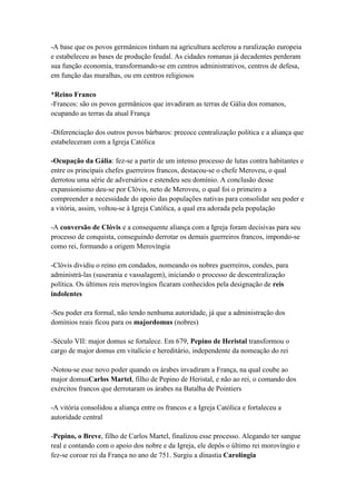 -A base que os povos germânicos tinham na agricultura acelerou a ruralização europeia
e estabeleceu as bases de produção feudal. As cidades romanas já decadentes perderam
sua função economia, transformando-se em centros administrativos, centros de defesa,
em função das muralhas, ou em centros religiosos
*Reino Franco
-Francos: são os povos germânicos que invadiram as terras de Gália dos romanos,
ocupando as terras da atual França
-Diferenciação dos outros povos bárbaros: precoce centralização política e a aliança que
estabeleceram com a Igreja Católica
-Ocupação da Gália: fez-se a partir de um intenso processo de lutas contra habitantes e
entre os principais chefes guerreiros francos, destacou-se o chefe Meroveu, o qual
derrotou uma série de adversários e estendeu seu domínio. A conclusão desse
expansionismo deu-se por Clóvis, neto de Meroveu, o qual foi o primeiro a
compreender a necessidade do apoio das populações nativas para consolidar seu poder e
a vitória, assim, voltou-se à Igreja Católica, a qual era adorada pela população
-A conversão de Clóvis e a consequente aliança com a Igreja foram decisivas para seu
processo de conquista, conseguindo derrotar os demais guerreiros francos, impondo-se
como rei, formando a origem Merovíngia
-Clóvis dividiu o reino em condados, nomeando os nobres guerreiros, condes, para
administrá-las (suserania e vassalagem), iniciando o processo de descentralização
política. Os últimos reis merovíngios ficaram conhecidos pela designação de reis
indolentes
-Seu poder era formal, não tendo nenhuma autoridade, já que a administração dos
domínios reais ficou para os majordomus (nobres)
-Século VII: major domus se fortalece. Em 679, Pepino de Heristal transformou o
cargo de major domus em vitalício e hereditário, independente da nomeação do rei
-Notou-se esse novo poder quando os árabes invadiram a França, na qual coube ao
major domusCarlos Martel, filho de Pepino de Heristal, e não ao rei, o comando dos
exércitos francos que derrotaram os árabes na Batalha de Pointiers
-A vitória consolidou a aliança entre os francos e a Igreja Católica e fortaleceu a
autoridade central
-Pepino, o Breve, filho de Carlos Martel, finalizou esse processo. Alegando ter sangue
real e contando com o apoio dos nobre e da Igreja, ele depôs o último rei morovíngio e
fez-se coroar rei da França no ano de 751. Surgiu a dinastia Carolíngia
 