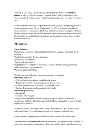 -A morte de Luís levou à divisão de seu Império por seus filhos, no Tratado de
Verdun. Carlos, o Calvo ficou com a França Ocidental. Luís, o Germânico, com a
França Oriental. E Lotário, com a França Central, repartida após sua morte por Carlos e
Luís
-A autoridade real esfacelou-se rapidamente. Condes, duques e marqueses passaram a
exercer seu poder em nível local (autônomos). Em 877, os domínios chamados de
feudos, tornaram-se hereditários. Em 911, o rei Carlos, o Simples, incapaz de deter os
vikings, concedeu-lhes o ducado da Normandia. Nesse mesmo ano ocorreu a morte do
último rei do Império Carolíngio, levando ao seu fim, dando início ao Sacro Império
Romano-Germânico
Feudalismo
-Características:
*Ruralização econômica e demográfica (êxodo urbano), já que a agricultura era de
subsistência
*Declínio do comércio, devido à agricultura
-Bloqueio do Mediterrâneo
*Descentralização política
*Dependência dos camponeses em relação ao senhor da terra (chefes guerreiros)
*Vínculos militares entre a nobreza
*Ascenção da Igreja Católica
-Resultou em uma fusão entre elementos romanos e germânicos
*Elementos romanos:
->Vila: unidade com produção voltada à subsistência
->Regime de Colonato: produziu camponeses presos à terra
->Declínio da vida urbana: ruralização, já que terra = vida
->Declínio do comércio e enfraquecimento do Estado
*Elementos germânicos:
->Subsistência
->Suserania e Vassalagem
->Insegurança gerada pelas invasões, o que acentuou as relações de suserania e
vassalagem e ampliou a dependência dos trabalhadores em relação aos guerreiros que
proporcionava proteção
-Além disso, houve a dominação árabe sobre o Mediterrâneo, a qual declinou ainda
mais o comércio e a dependência europeia de uma economia autossuficiente
-Feudos: grandes propriedades rurais voltada para a economia de subsistência
-Sociedade feudal eraestamental: nobreza (hereditária) era superior, sendo o inferior os
camponeses, os quais eram dependentes da terra do senhor, sendo chamados de servos
 