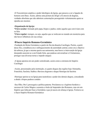 -O Teocentrismo ampliou o poder ideológico da Igreja, que passava a ser a ligação do
homem com Deus. Assim, adotou uma postura de dirigir a fé através de dogmas,
verdades absolutas que não admitem contestações perseguindo violentamente quem se
opunha aos mesmos
-Organização da Igreja:
*Clero secular: formado pelo papa, bispos e padres, todos aqueles que conviviam com
os fiéis
*Clero regular: monges, ou seja, aqueles que se isolavam no mundo em mosterios para
não haver influência em sua crença
Sacro Império Romano-Germânico
-Fundação do Reino Germânico a partir do fim da dinastia Carolíngia. Porém, a partir
desse fim, a tendência era o enfraquecimento da autoridade central, como era o objetivo
da nobreza, já que a mesma queria sua autonomia, mas houve a intervenção da Igreja
desejando associar-se a um Estado forte, que pudesse universalizar o Cristianismo,
proteger suas diversas terras e impedir ataques
-A Igreja apostou em um poder centralizado, assim como a estrutura do Império
Carolíngio
-Assim, pressionados pela instituição, os quatro duques das regiões hoje Alemanha,
Francônia, Saxônia, Suábia e Baviera elegeram o duque Henrique da Saxônia
-Henrique apoiou-se na Igreja para neutralizas o poder dos demais duqeus, concedendo
a abade e bispos poderes condais
-Seu filho, Oto I, prosseguiu a política paterna. Proclamou-se o legítimo herdeiro e
sucessor de Carlos Magno e assumiu o título de Imperador dos Romanos, mas em um
Império que tinha por base a Germânia e que já nascia em aliança à Igreja. Formava-se
o Sacro Império Romano-Germânico
 