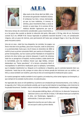 AL A
                                            LBA
                               Alba nació  el día 18 d
                                                     de Abril de  2002, a las 
                               35 semana a de gestaciión mediante cesárea. 
                               El  embarazo  fue  bien incluso  demasiado, 
                                                     n,           d
                               ya  que  no tuve  mollestias,  ni  mareos,  ni 
                                         o                         m
                               vómitos, poco movim  miento fetal,  , a veces la 
                               tensión unn poco baja . En la sem mana 34 los 
                               médicos  deciden  ing
                                         d           gresarme  por  que  el 
                                                                 p
feto
   o tenia retra aso de crec cimiento considerable y  y poco mov   vimiento, y 
es  a  los  pocos  días  cuand se  decid la  inducc
    a                        do          de          ción  del  parto.  Alba  pe 1.725  k talla  44  cm;  Perím
                                                                               esó          kg;                        metro 
cranneal  31,5  cm;  APGAR  9‐10.  Estuv ingresad en  pedia
                                          vo         da           atría  neona durante 1  mes,  sin  complica
                                                                              atal         e                             ación 
ningguna,  solo  un  poco  de ictericia,  pero  perma
                             e            p          aneció  allí  hasta  que  consiguió  ll egar  a  los  2  kg,  ella  h
                                                                   h           c                                         hacia 
pesoo muy poco  o a poco.  

Una a vez en cas sa , todo fu
                            ue muy des  spacito, las  comidas, lo os juegos, ssus 
lloro
    os más bien n eran gruñidos, poco tono muscu      ular, todo lo
                                                                  o achacamo  os 
a suu prematuridad, hasta que a los  8 meses en      n diciembre  e de 2002  se 
                                                                              s
resffrió y tuvo s
                su primer coonvulsión feebril, por suuerte en el hhospital, y s
                                                                              su 
primmer bronquiolitis, esa f fue nuestraa primer Na  avidad en el hospital (la 
primmera  de  otr tantas  q viniero despues) A  partir  de  entonce
                 ras         que        on            ).          d           es 
todoo fue un pe eregrinar al  hospital, m
                                        muchas prue   ebas y toda as dentro de 
la  normalidad, pero  los  médicos  in
    n            ,                      ntuían  que   algo  fallaba,  siempre 
dest tacaban  sus  "facies  p
                            peculiares".  A  la  terce convulsión  febril  el 
                                                     era                      e
neuropediatra  le  administro  medicación  para  lla  epilepsia,  luminaletas, 
que la  dejaban totalment k.o.  Después  se  la  cambiaron  a  Depakine,  que  le  c
   e            n            te                                                          controla  bas
                                                                                                     stante  bien sus 
                                                                                                                n 
miooclonias  hasta hoy en  día, aunqu   ue en estos  años no hemos parad      do de revissiones con ssus análisis,
                                                                                                                 , sus 
EEGG y a veces ttambién con  n noiafren, pero hoy en  n día se le e
                                                                  está bajando o la medica
                                                                                         ación poco aa poco. 

En n
   nuestro per
             regrinar meedico tambié
                                   én la vio la  gastro y el endocrino, entre tanto
                                                                                  o ingreso co
                                                                                             on bronquit
                                                                                                       tis, y 
que
  e siempre le
             e ha costado
                        o mucho comer, no sub  bía de peso. 

Ha iingresado d
              dos veces en UCI pediá átrica, la priimera con e
                                                             entubación por bronco    oneumonía, , a los 3 año
                                                                                                             os; y 
la se
    egunda a lo
              os 7 años co           ón asistida,  por lo que la está tratanto la neu
                         on ventilació                                                umóloga y e
                                                                                                este inviernoos lo 
ha ppasado feno
              omenal. Tammbién  está en revisión n de cardiología. Rehab bilitación , o
                                                                                      oftalmología
                                                                                                 a, odontoloogía.  

                                       Conn 1 año pesaaba 6.600 kkg, 66cm, y PC 42,8 cm m. En Atenció
                                                                                                    ón Tempranna la 
                                       valo
                                          oraron com o a una niñ ña de 3 meses. Y allí est
                                                                                         tuvo hasta q
                                                                                                    que cumplió
                                                                                                              ó los 
                                       6  años,  con  f
                                          a           fisioterapia,  logopedia y 
                                                                             a 
                                       estimulación, 22 veces por semana.  

                                       Adqquirió la ma rcha con ca asi 2 años, c
                                                                               casi 
                                       a la vez que le  salió su prim
                                                                    mer diente. .  

                                       
 