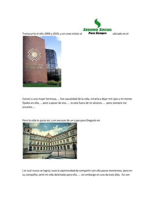 Transcurrio el año 2009 y 2010, y en unas visitas al ubicado en el
Conocí a una mujer hermosa, … fue casualidad de la vida, mirarla y dejar mis ojos y mi mente
fijados en ella, ….pero a pesar de eso…… la veía fuera de mi alcance…… pero siempre me
encanto…..
Pero la vida lo quiso asi, y en excusas de un cupo para Dieguito en
( el cual nunca se logro), tuve la oportunidad de compartir con ella pocos momentos, pero en
su compañía, sentí mi vida destinada para ella…… sin embargo en uno de esos días, fui con
 