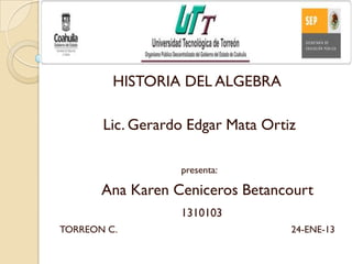 HISTORIA DEL ALGEBRA

       Lic. Gerardo Edgar Mata Ortiz

                  presenta:

       Ana Karen Ceniceros Betancourt
                  1310103
TORREON C.                         24-ENE-13
 