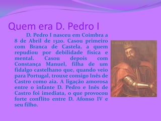 Quem era D. Pedro I
      D. Pedro I nasceu em Coimbra a
 8 de Abril de 1320. Casou primeiro
 com Branca de Castela, a quem
 repudiou por debilidade física e
 mental.     Casou     depois     com
 Constança Manuel, filha de um
 fidalgo castelhano que, quando veio
 para Portugal, trouxe consigo Inês de
 Castro como aia. A ligação amorosa
 entre o infante D. Pedro e Inês de
 Castro foi imediata, o que provocou
 forte conflito entre D. Afonso IV e
 seu filho.
 