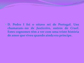  D. Pedro I foi o oitavo rei de Portugal. Uns
 chamaram--no de Justiceiro, outros de Cruel.
 Estes cognomes têm a ver com uma triste história
 de amor que viveu quando ainda era príncipe.
 