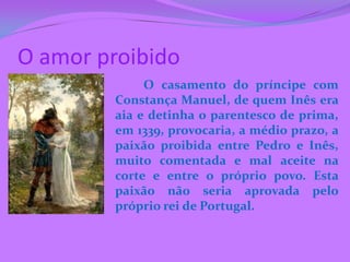 O amor proibido
              O casamento do príncipe com
         Constança Manuel, de quem Inês era
         aia e detinha o parentesco de prima,
         em 1339, provocaria, a médio prazo, a
         paixão proibida entre Pedro e Inês,
         muito comentada e mal aceite na
         corte e entre o próprio povo. Esta
         paixão não seria aprovada pelo
         próprio rei de Portugal.
 