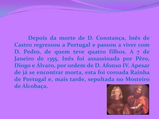 Depois da morte de D. Constança, Inês de
Castro regressou a Portugal e passou a viver com
D. Pedro, de quem teve quatro filhos. A 7 de
Janeiro de 1355, Inês foi assassinada por Pêro,
Diogo e Álvaro, por ordem de D. Afonso IV. Apesar
de já se encontrar morta, esta foi coroada Rainha
de Portugal e, mais tarde, sepultada no Mosteiro
de Alcobaça.
 