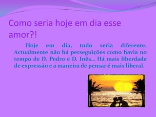 Como seria hoje em dia esse
amor?!
     Hoje em dia, tudo seria diferente.
 Actualmente não há perseguições como havia no
 tempo de D. Pedro e D. Inês… Há mais liberdade
 de expressão e a maneira de pensar é mais liberal.
 