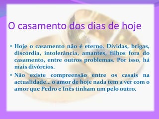 O casamento dos dias de hoje
 Hoje o casamento não é eterno. Dívidas, brigas,
  discórdia, intolerância, amantes, filhos fora do
  casamento, entre outros problemas. Por isso, há
  mais divórcios.
 Não existe compreensão entre os casais na
  actualidade… o amor de hoje nada tem a ver com o
  amor que Pedro e Inês tinham um pelo outro.
 