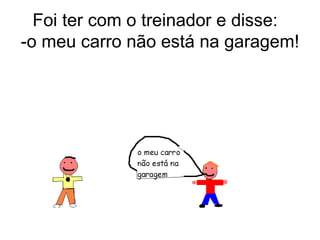Foi ter com o treinador e disse:  -o meu carro não está na garagem! 