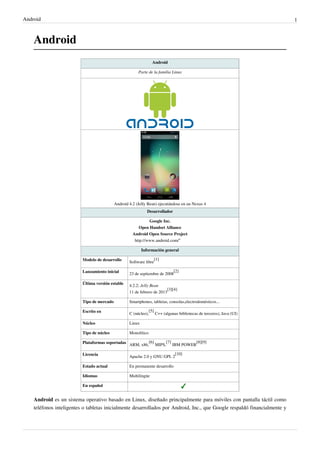Android                                                                                                                    1



    Android
                                                                   Android

                                                         Parte de la familia Linux




                                            Android 4.2 (Jelly Bean) ejecutándose en un Nexus 4
                                                              Desarrollador

                                                                 Google Inc.
                                                          Open Handset Alliance
                                                      Android Open Source Project
                                                       http:/ / www. android. com/ ''

                                                            Información general

                          Modelo de desarrollo                    [1]
                                                    Software libre

                          Lanzamiento inicial                                    [2]
                                                    23 de septiembre de 2008

                          Última versión estable    4.2.2; Jelly Bean
                                                                          [3][4]
                                                    11 de febrero de 2013

                          Tipo de mercado           Smartphones, tabletas, consolas,electrodomésticos...

                          Escrito en                             [5]
                                                    C (núcleo),        C++ (algunas bibliotecas de terceros), Java (UI)

                          Núcleo                    Linux

                          Tipo de núcleo            Monolítico

                          Plataformas soportadas ARM, x86,[6] MIPS,[7] IBM POWER[8][9]

                          Licencia                                                [10]
                                                    Apache 2.0 y GNU GPL 2

                          Estado actual             En permanente desarrollo

                          Idiomas                   Multilingüe

                          En español


    Android es un sistema operativo basado en Linux, diseñado principalmente para móviles con pantalla táctil como
    teléfonos inteligentes o tabletas inicialmente desarrollados por Android, Inc., que Google respaldó financialmente y
 