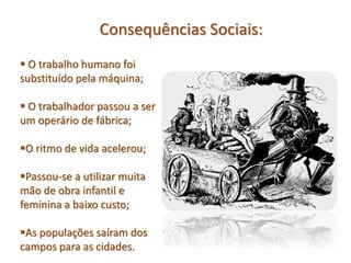  O trabalho humano foi
substituído pela máquina;
O trabalhador passou a ser
um operário de fábrica;
O ritmo de vida acelerou;
Passou-se a utilizar muita
mão de obra infantil e
feminina a baixo custo;
As populações saíram dos
campos para as cidades.
Consequências Sociais:
