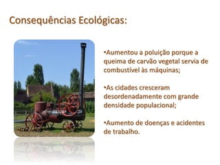 •Aumentou a poluição porque a
queima de carvão vegetal servia de
combustível às máquinas;
•As cidades cresceram
desordenadamente com grande
densidade populacional;
•Aumento de doenças e acidentes
de trabalho.
Consequências Ecológicas: