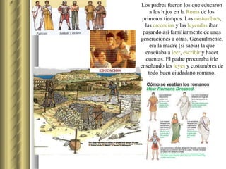 Los padres fueron los que educaron a los hijos en la  Roma  de los primeros tiempos. Las  costumbres , las  creencias  y las  leyendas  iban pasando así familiarmente de unas generaciones a otras. Generalmente, era la madre (si sabía) la que enseñaba a  leer ,  escribir  y hacer cuentas. El padre procuraba irle enseñando las  leyes  y costumbres de todo buen ciudadano romano. 