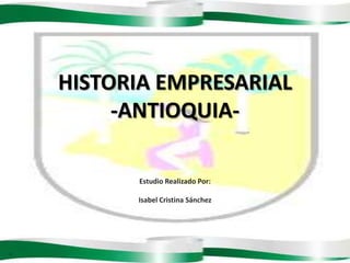 1 HISTORIA EMPRESARIAL -ANTIOQUIA- Estudio Realizado Por: Isabel Cristina Sánchez 