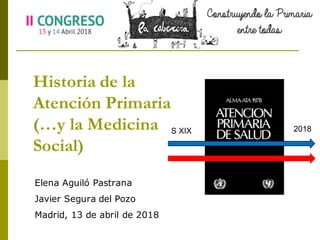 Historia de la
Atención Primaria
(…y la Medicina
Social)
Elena Aguiló Pastrana
Javier Segura del Pozo
Madrid, 13 de abril de 2018
S  XIX 2018
 
