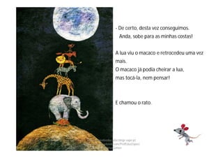 - De certo, desta vez conseguimos.
Anda, sobe para as minhas costas!
A lua viu o macaco e retrocedeu uma vez
mais.
O macaco já podia cheirar a lua,
mas tocá-la, nem pensar!
E chamou o rato.
http://obaudoeducador.blogs.sapo.pt
https://www.facebook.com/ProfEducEspeci
alFatimaGomes
 