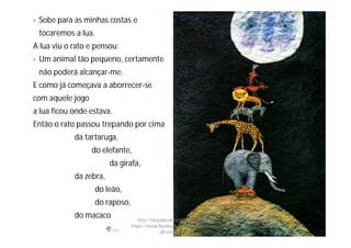 - Sobe para as minhas costas e
tocaremos a lua.
A lua viu o rato e pensou:
- Um animal tão pequeno, certamente
não poderá alcançar-me.
E como já começava a aborrecer-se
com aquele jogo
a lua ficou onde estava.
Então o rato passou trepando por cima
da tartaruga,
do elefante,
da girafa,
da zebra,
do leão,
do raposo,
do macaco
e …
http://obaudoeducador.blogs.sapo.pt
https://www.facebook.com/ProfEducEspeci
alFatimaGomes
 